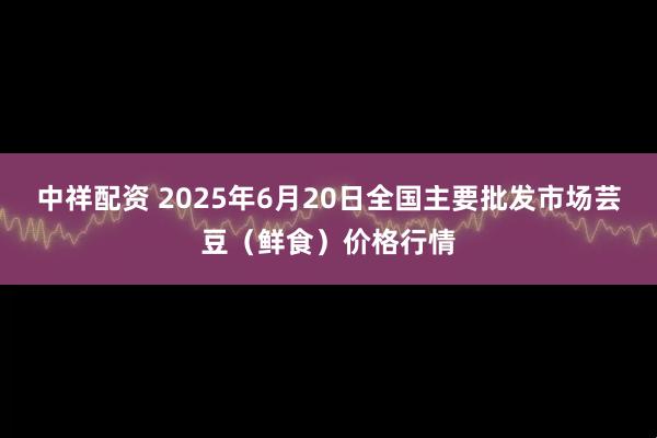 中祥配资 2025年6月20日全国主要批发市场芸豆（鲜食）价格行情