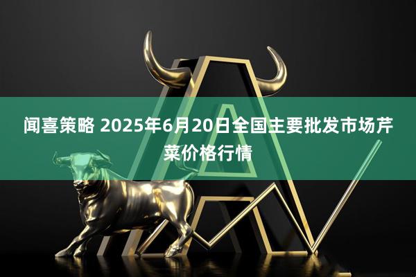 闻喜策略 2025年6月20日全国主要批发市场芹菜价格行情