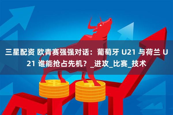 三星配资 欧青赛强强对话：葡萄牙 U21 与荷兰 U21 谁能抢占先机？_进攻_比赛_技术