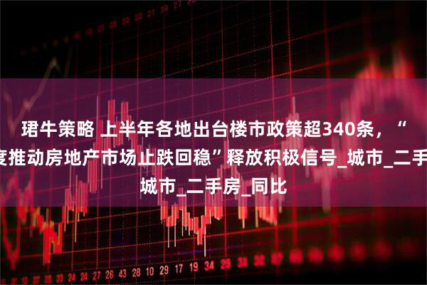 珺牛策略 上半年各地出台楼市政策超340条，“更大力度推动房地产市场止跌回稳”释放积极信号_城市_二手房_同比