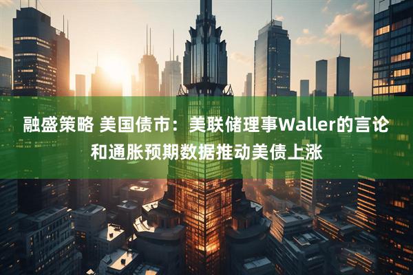 融盛策略 美国债市：美联储理事Waller的言论和通胀预期数据推动美债上涨