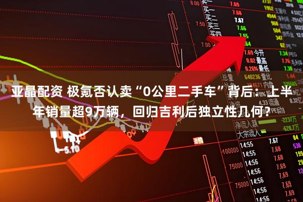 亚晶配资 极氪否认卖“0公里二手车”背后：上半年销量超9万辆，回归吉利后独立性几何？
