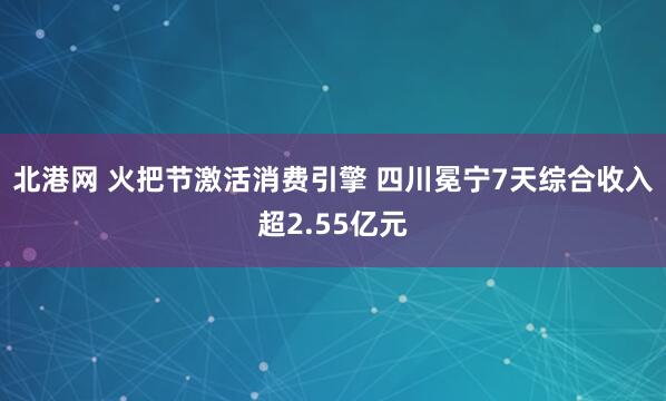 北港网 火把节激活消费引擎 四川冕宁7天综合收入超2.55亿元