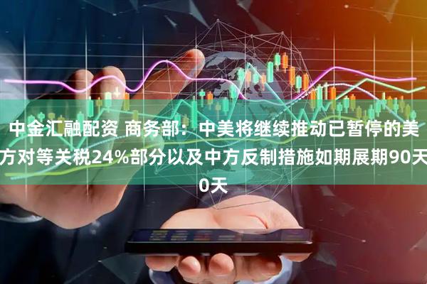 中金汇融配资 商务部：中美将继续推动已暂停的美方对等关税24%部分以及中方反制措施如期展期90天
