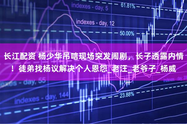 长江配资 杨少华吊唁现场突发闹剧，长子透露内情！徒弟找杨议解决个人恩怨_老汪_老爷子_杨威