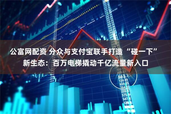 公富网配资 分众与支付宝联手打造 “碰一下” 新生态：百万电梯撬动千亿流量新入口