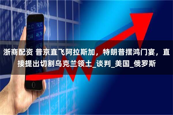 浙商配资 普京直飞阿拉斯加，特朗普摆鸿门宴，直接提出切割乌克兰领土_谈判_美国_俄罗斯