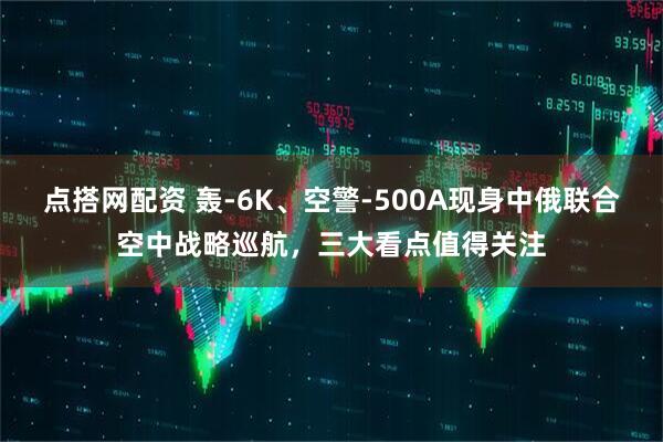 点搭网配资 轰-6K、空警-500A现身中俄联合空中战略巡航，三大看点值得关注