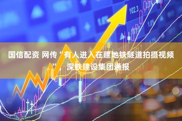 国信配资 网传“有人进入在建地铁隧道拍摄视频”，深铁建设集团通报