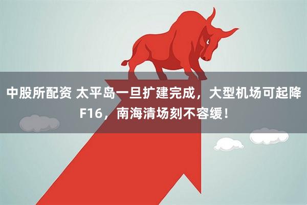 中股所配资 太平岛一旦扩建完成，大型机场可起降F16，南海清场刻不容缓！