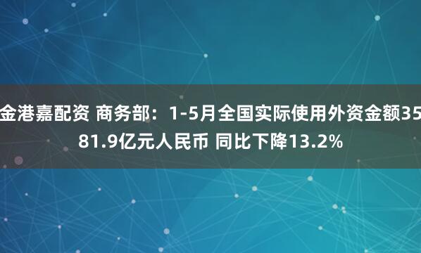 金港嘉配资 商务部：1-5月全国实际使用外资金额3581.9亿元人民币 同比下降13.2%