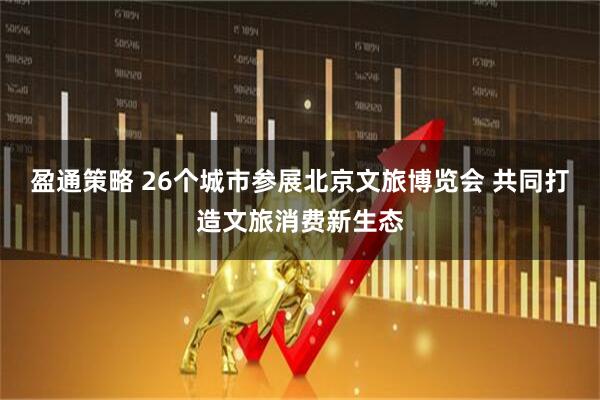 盈通策略 26个城市参展北京文旅博览会 共同打造文旅消费新生态