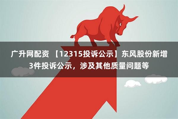 广升网配资 【12315投诉公示】东风股份新增3件投诉公示，涉及其他质量问题等