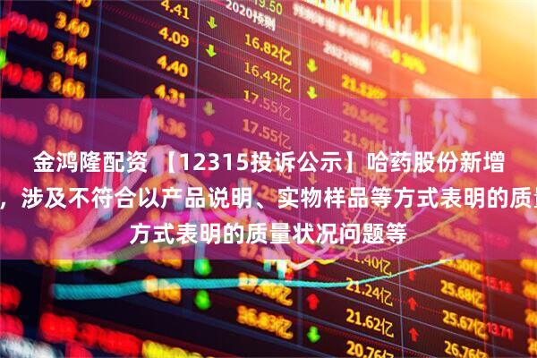 金鸿隆配资 【12315投诉公示】哈药股份新增2件投诉公示，涉及不符合以产品说明、实物样品等方式表明的质量状况问题等