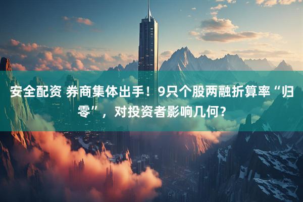 安全配资 券商集体出手！9只个股两融折算率“归零”，对投资者影响几何？