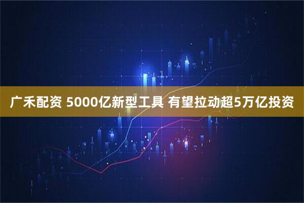 广禾配资 5000亿新型工具 有望拉动超5万亿投资