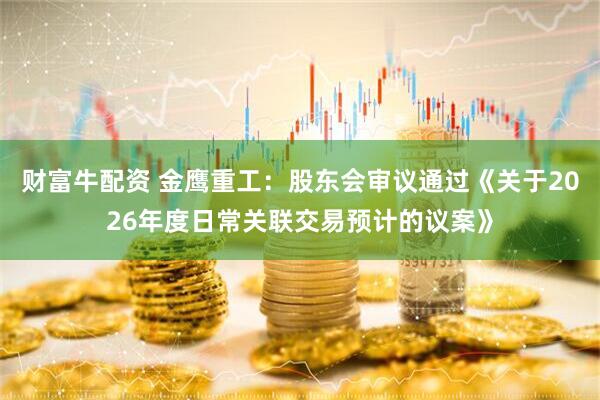 财富牛配资 金鹰重工：股东会审议通过《关于2026年度日常关联交易预计的议案》