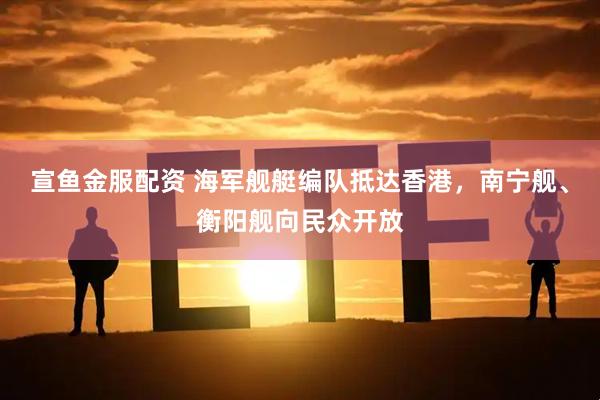 宣鱼金服配资 海军舰艇编队抵达香港，南宁舰、衡阳舰向民众开放