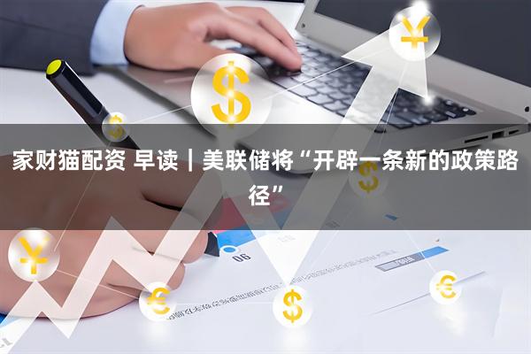 家财猫配资 早读｜美联储将“开辟一条新的政策路径”