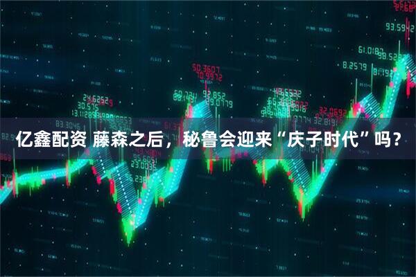 亿鑫配资 藤森之后，秘鲁会迎来“庆子时代”吗？