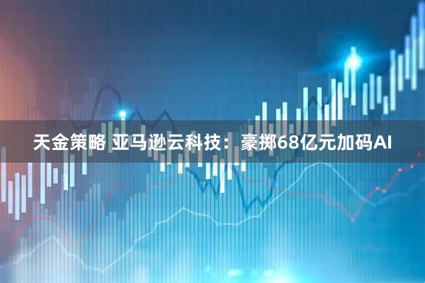天金策略 亚马逊云科技：豪掷68亿元加码AI