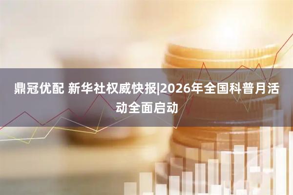鼎冠优配 新华社权威快报|2026年全国科普月活动全面启动